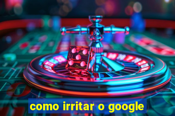 como irritar o google